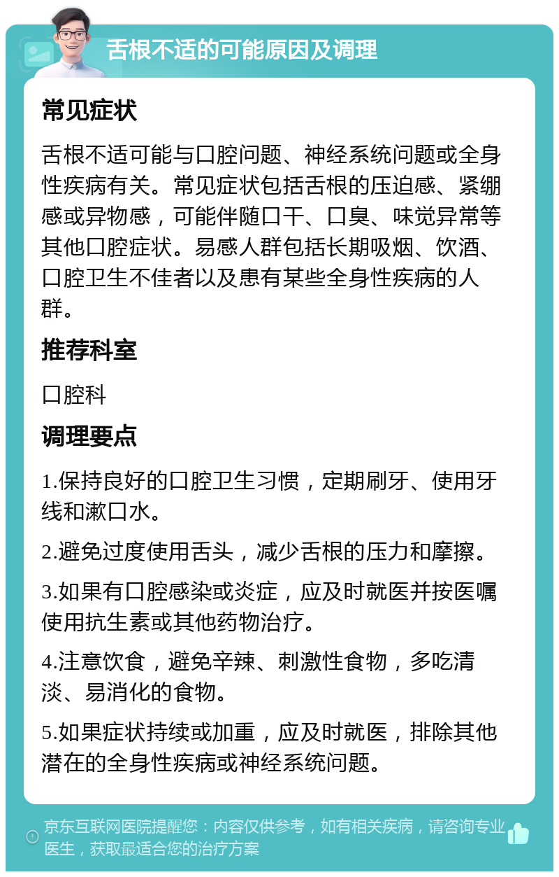 舌根不适的可能原因及调理 常见症状 舌根不适可能与口腔问题、神经系统问题或全身性疾病有关。常见症状包括舌根的压迫感、紧绷感或异物感，可能伴随口干、口臭、味觉异常等其他口腔症状。易感人群包括长期吸烟、饮酒、口腔卫生不佳者以及患有某些全身性疾病的人群。 推荐科室 口腔科 调理要点 1.保持良好的口腔卫生习惯，定期刷牙、使用牙线和漱口水。 2.避免过度使用舌头，减少舌根的压力和摩擦。 3.如果有口腔感染或炎症，应及时就医并按医嘱使用抗生素或其他药物治疗。 4.注意饮食，避免辛辣、刺激性食物，多吃清淡、易消化的食物。 5.如果症状持续或加重，应及时就医，排除其他潜在的全身性疾病或神经系统问题。