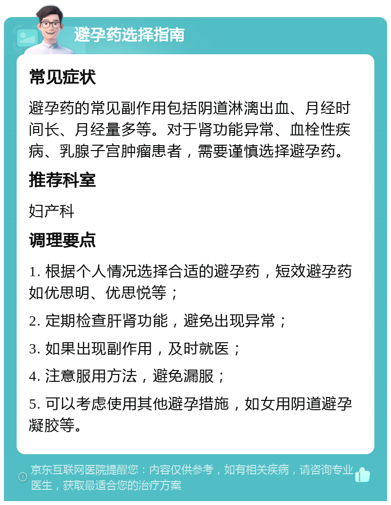 避孕药选择指南 常见症状 避孕药的常见副作用包括阴道淋漓出血、月经时间长、月经量多等。对于肾功能异常、血栓性疾病、乳腺子宫肿瘤患者，需要谨慎选择避孕药。 推荐科室 妇产科 调理要点 1. 根据个人情况选择合适的避孕药，短效避孕药如优思明、优思悦等； 2. 定期检查肝肾功能，避免出现异常； 3. 如果出现副作用，及时就医； 4. 注意服用方法，避免漏服； 5. 可以考虑使用其他避孕措施，如女用阴道避孕凝胶等。