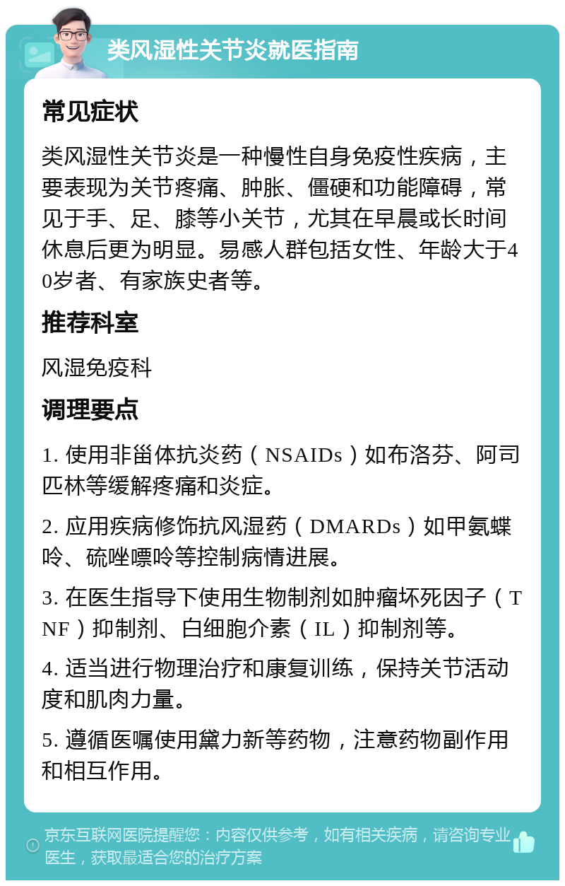 类风湿性关节炎就医指南 常见症状 类风湿性关节炎是一种慢性自身免疫性疾病，主要表现为关节疼痛、肿胀、僵硬和功能障碍，常见于手、足、膝等小关节，尤其在早晨或长时间休息后更为明显。易感人群包括女性、年龄大于40岁者、有家族史者等。 推荐科室 风湿免疫科 调理要点 1. 使用非甾体抗炎药（NSAIDs）如布洛芬、阿司匹林等缓解疼痛和炎症。 2. 应用疾病修饰抗风湿药（DMARDs）如甲氨蝶呤、硫唑嘌呤等控制病情进展。 3. 在医生指导下使用生物制剂如肿瘤坏死因子（TNF）抑制剂、白细胞介素（IL）抑制剂等。 4. 适当进行物理治疗和康复训练，保持关节活动度和肌肉力量。 5. 遵循医嘱使用黛力新等药物，注意药物副作用和相互作用。