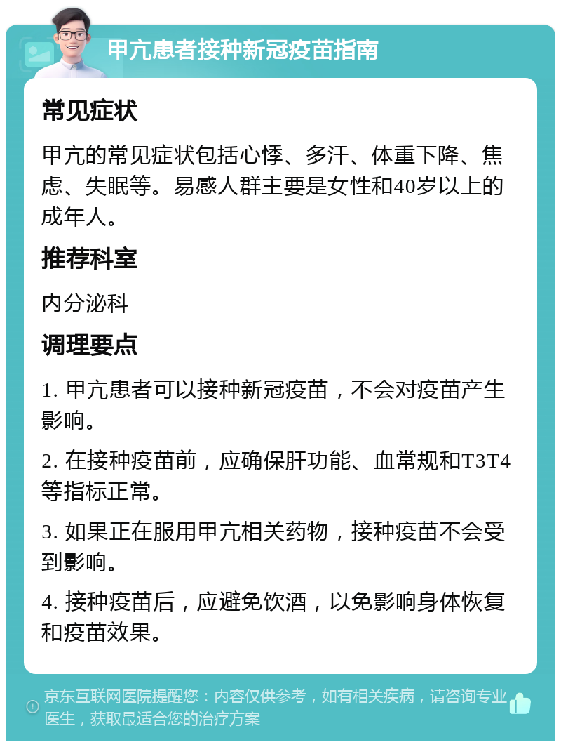 甲亢患者接种新冠疫苗指南 常见症状 甲亢的常见症状包括心悸、多汗、体重下降、焦虑、失眠等。易感人群主要是女性和40岁以上的成年人。 推荐科室 内分泌科 调理要点 1. 甲亢患者可以接种新冠疫苗，不会对疫苗产生影响。 2. 在接种疫苗前，应确保肝功能、血常规和T3T4等指标正常。 3. 如果正在服用甲亢相关药物，接种疫苗不会受到影响。 4. 接种疫苗后，应避免饮酒，以免影响身体恢复和疫苗效果。