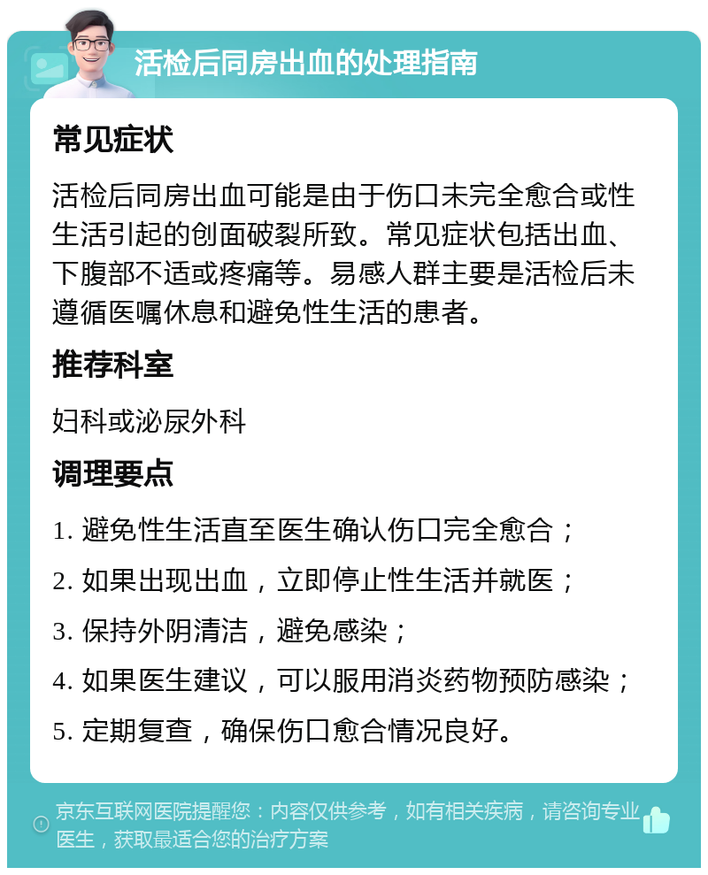 活检后同房出血的处理指南 常见症状 活检后同房出血可能是由于伤口未完全愈合或性生活引起的创面破裂所致。常见症状包括出血、下腹部不适或疼痛等。易感人群主要是活检后未遵循医嘱休息和避免性生活的患者。 推荐科室 妇科或泌尿外科 调理要点 1. 避免性生活直至医生确认伤口完全愈合； 2. 如果出现出血，立即停止性生活并就医； 3. 保持外阴清洁，避免感染； 4. 如果医生建议，可以服用消炎药物预防感染； 5. 定期复查，确保伤口愈合情况良好。