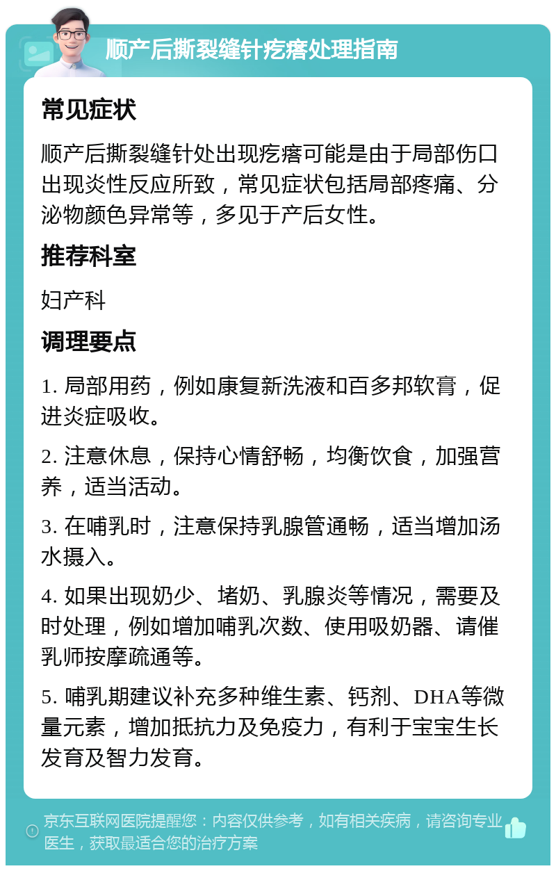 顺产后撕裂缝针疙瘩处理指南 常见症状 顺产后撕裂缝针处出现疙瘩可能是由于局部伤口出现炎性反应所致，常见症状包括局部疼痛、分泌物颜色异常等，多见于产后女性。 推荐科室 妇产科 调理要点 1. 局部用药，例如康复新洗液和百多邦软膏，促进炎症吸收。 2. 注意休息，保持心情舒畅，均衡饮食，加强营养，适当活动。 3. 在哺乳时，注意保持乳腺管通畅，适当增加汤水摄入。 4. 如果出现奶少、堵奶、乳腺炎等情况，需要及时处理，例如增加哺乳次数、使用吸奶器、请催乳师按摩疏通等。 5. 哺乳期建议补充多种维生素、钙剂、DHA等微量元素，增加抵抗力及免疫力，有利于宝宝生长发育及智力发育。