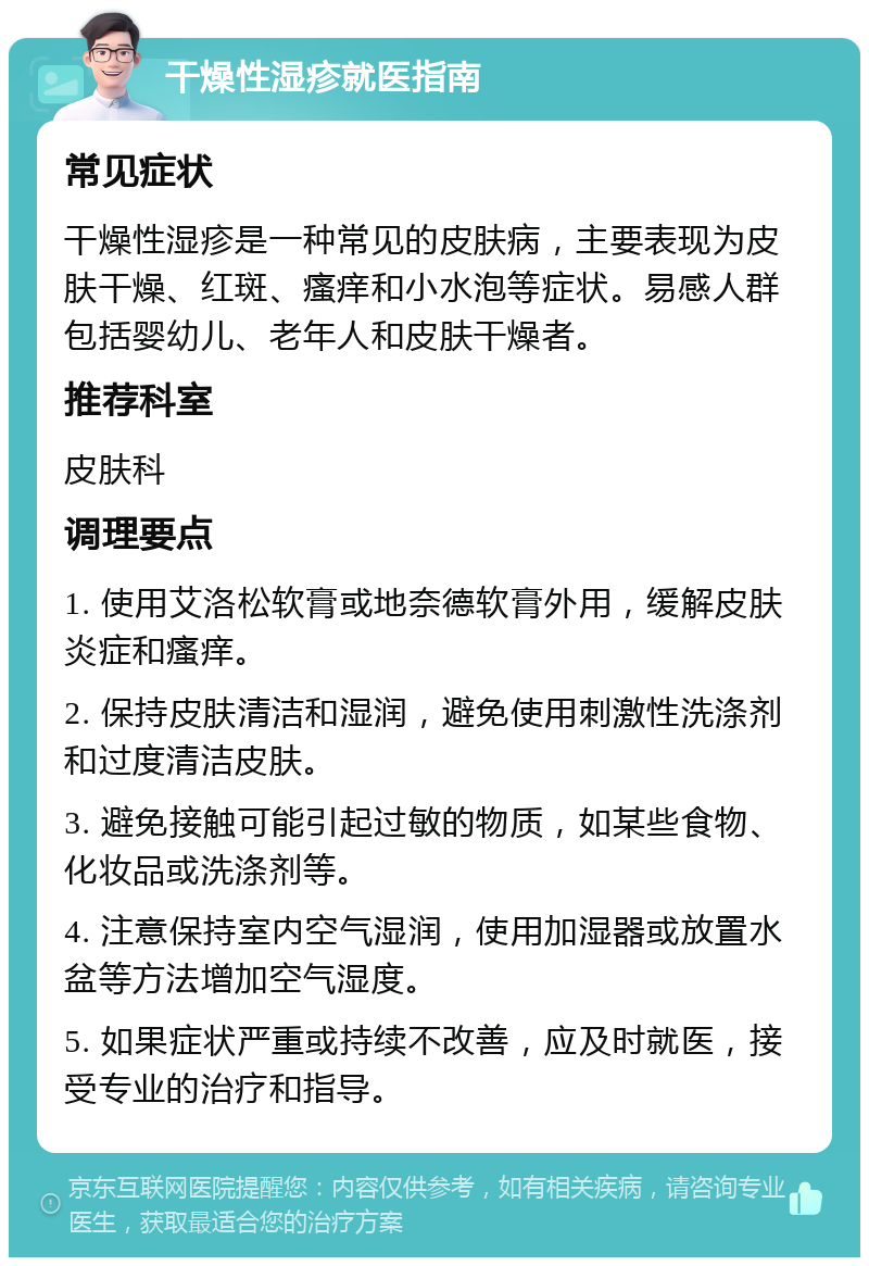 干燥性湿疹就医指南 常见症状 干燥性湿疹是一种常见的皮肤病，主要表现为皮肤干燥、红斑、瘙痒和小水泡等症状。易感人群包括婴幼儿、老年人和皮肤干燥者。 推荐科室 皮肤科 调理要点 1. 使用艾洛松软膏或地奈德软膏外用，缓解皮肤炎症和瘙痒。 2. 保持皮肤清洁和湿润，避免使用刺激性洗涤剂和过度清洁皮肤。 3. 避免接触可能引起过敏的物质，如某些食物、化妆品或洗涤剂等。 4. 注意保持室内空气湿润，使用加湿器或放置水盆等方法增加空气湿度。 5. 如果症状严重或持续不改善，应及时就医，接受专业的治疗和指导。