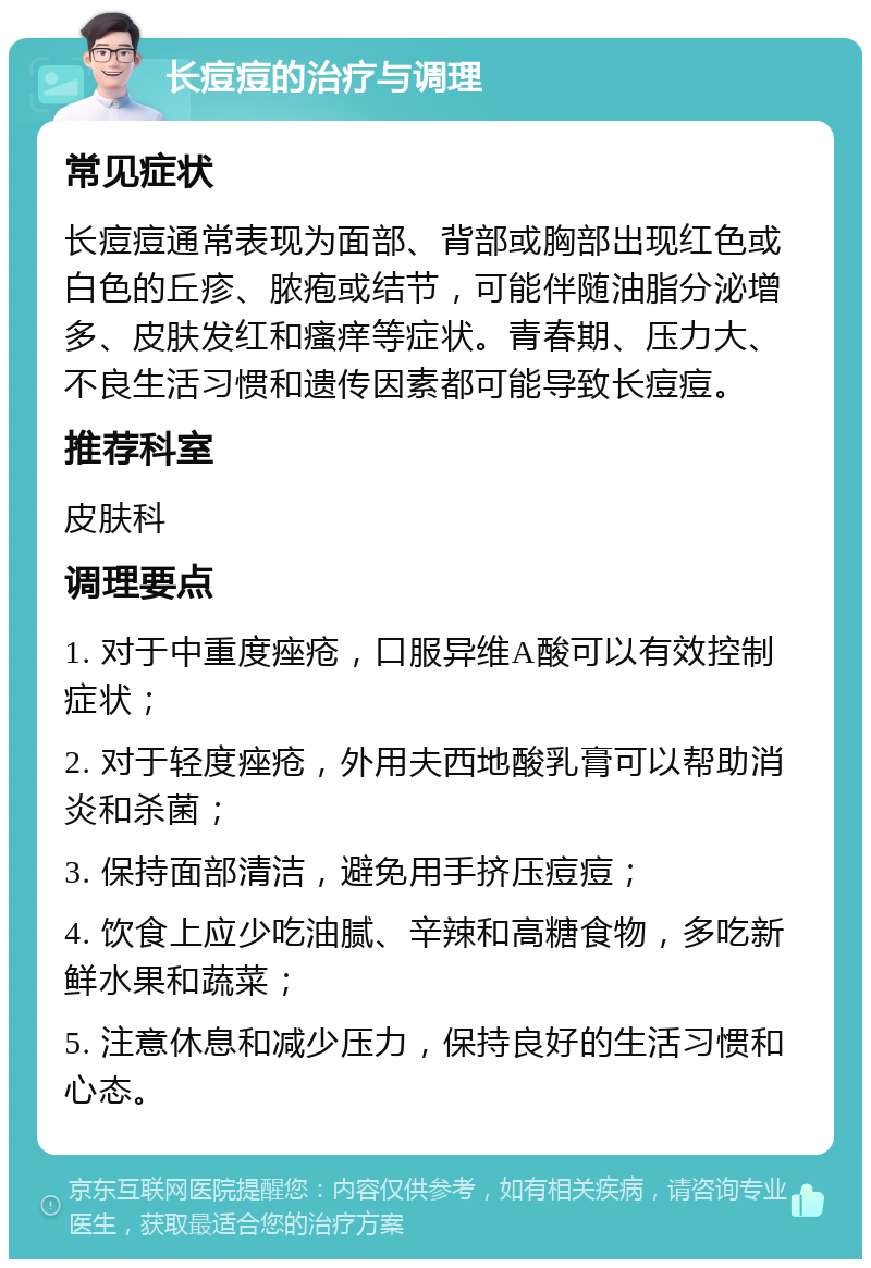 长痘痘的治疗与调理 常见症状 长痘痘通常表现为面部、背部或胸部出现红色或白色的丘疹、脓疱或结节，可能伴随油脂分泌增多、皮肤发红和瘙痒等症状。青春期、压力大、不良生活习惯和遗传因素都可能导致长痘痘。 推荐科室 皮肤科 调理要点 1. 对于中重度痤疮，口服异维A酸可以有效控制症状； 2. 对于轻度痤疮，外用夫西地酸乳膏可以帮助消炎和杀菌； 3. 保持面部清洁，避免用手挤压痘痘； 4. 饮食上应少吃油腻、辛辣和高糖食物，多吃新鲜水果和蔬菜； 5. 注意休息和减少压力，保持良好的生活习惯和心态。