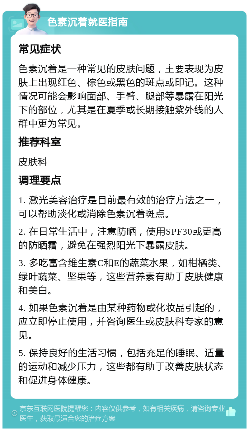 色素沉着就医指南 常见症状 色素沉着是一种常见的皮肤问题，主要表现为皮肤上出现红色、棕色或黑色的斑点或印记。这种情况可能会影响面部、手臂、腿部等暴露在阳光下的部位，尤其是在夏季或长期接触紫外线的人群中更为常见。 推荐科室 皮肤科 调理要点 1. 激光美容治疗是目前最有效的治疗方法之一，可以帮助淡化或消除色素沉着斑点。 2. 在日常生活中，注意防晒，使用SPF30或更高的防晒霜，避免在强烈阳光下暴露皮肤。 3. 多吃富含维生素C和E的蔬菜水果，如柑橘类、绿叶蔬菜、坚果等，这些营养素有助于皮肤健康和美白。 4. 如果色素沉着是由某种药物或化妆品引起的，应立即停止使用，并咨询医生或皮肤科专家的意见。 5. 保持良好的生活习惯，包括充足的睡眠、适量的运动和减少压力，这些都有助于改善皮肤状态和促进身体健康。