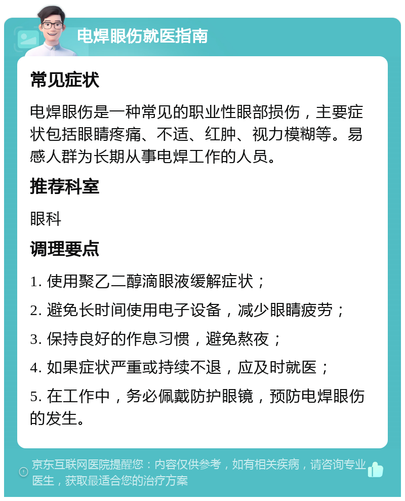 电焊眼伤就医指南 常见症状 电焊眼伤是一种常见的职业性眼部损伤，主要症状包括眼睛疼痛、不适、红肿、视力模糊等。易感人群为长期从事电焊工作的人员。 推荐科室 眼科 调理要点 1. 使用聚乙二醇滴眼液缓解症状； 2. 避免长时间使用电子设备，减少眼睛疲劳； 3. 保持良好的作息习惯，避免熬夜； 4. 如果症状严重或持续不退，应及时就医； 5. 在工作中，务必佩戴防护眼镜，预防电焊眼伤的发生。