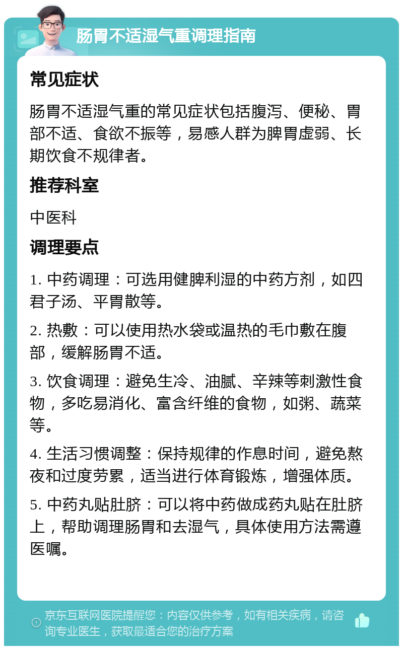 肠胃不适湿气重调理指南 常见症状 肠胃不适湿气重的常见症状包括腹泻、便秘、胃部不适、食欲不振等，易感人群为脾胃虚弱、长期饮食不规律者。 推荐科室 中医科 调理要点 1. 中药调理：可选用健脾利湿的中药方剂，如四君子汤、平胃散等。 2. 热敷：可以使用热水袋或温热的毛巾敷在腹部，缓解肠胃不适。 3. 饮食调理：避免生冷、油腻、辛辣等刺激性食物，多吃易消化、富含纤维的食物，如粥、蔬菜等。 4. 生活习惯调整：保持规律的作息时间，避免熬夜和过度劳累，适当进行体育锻炼，增强体质。 5. 中药丸贴肚脐：可以将中药做成药丸贴在肚脐上，帮助调理肠胃和去湿气，具体使用方法需遵医嘱。