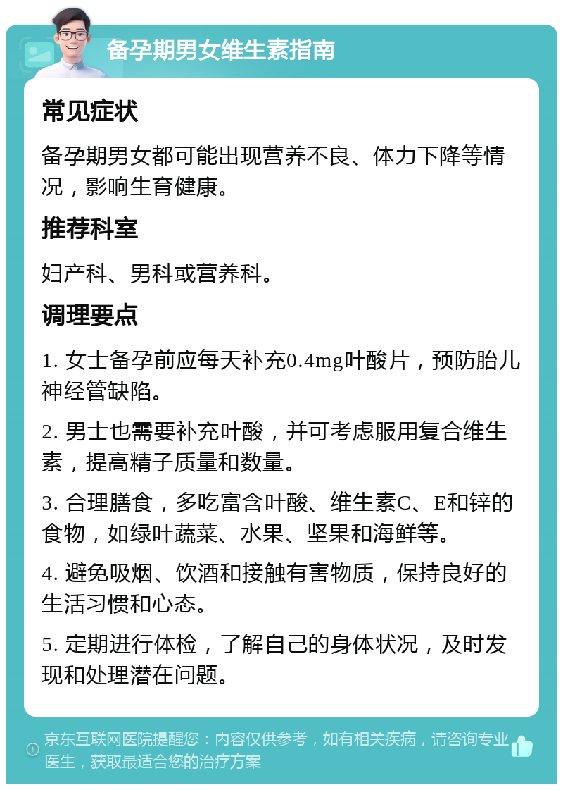 备孕期男女维生素指南 常见症状 备孕期男女都可能出现营养不良、体力下降等情况，影响生育健康。 推荐科室 妇产科、男科或营养科。 调理要点 1. 女士备孕前应每天补充0.4mg叶酸片，预防胎儿神经管缺陷。 2. 男士也需要补充叶酸，并可考虑服用复合维生素，提高精子质量和数量。 3. 合理膳食，多吃富含叶酸、维生素C、E和锌的食物，如绿叶蔬菜、水果、坚果和海鲜等。 4. 避免吸烟、饮酒和接触有害物质，保持良好的生活习惯和心态。 5. 定期进行体检，了解自己的身体状况，及时发现和处理潜在问题。