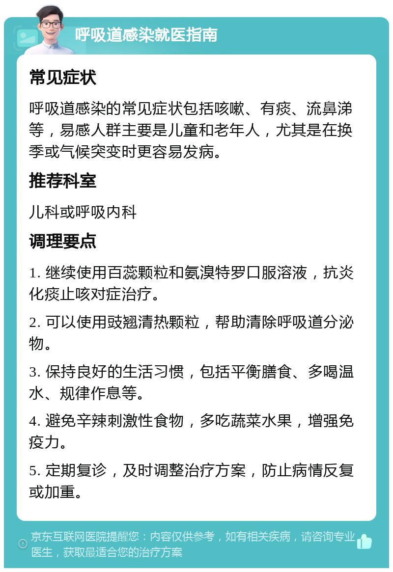 呼吸道感染就医指南 常见症状 呼吸道感染的常见症状包括咳嗽、有痰、流鼻涕等，易感人群主要是儿童和老年人，尤其是在换季或气候突变时更容易发病。 推荐科室 儿科或呼吸内科 调理要点 1. 继续使用百蕊颗粒和氨溴特罗口服溶液，抗炎化痰止咳对症治疗。 2. 可以使用豉翘清热颗粒，帮助清除呼吸道分泌物。 3. 保持良好的生活习惯，包括平衡膳食、多喝温水、规律作息等。 4. 避免辛辣刺激性食物，多吃蔬菜水果，增强免疫力。 5. 定期复诊，及时调整治疗方案，防止病情反复或加重。