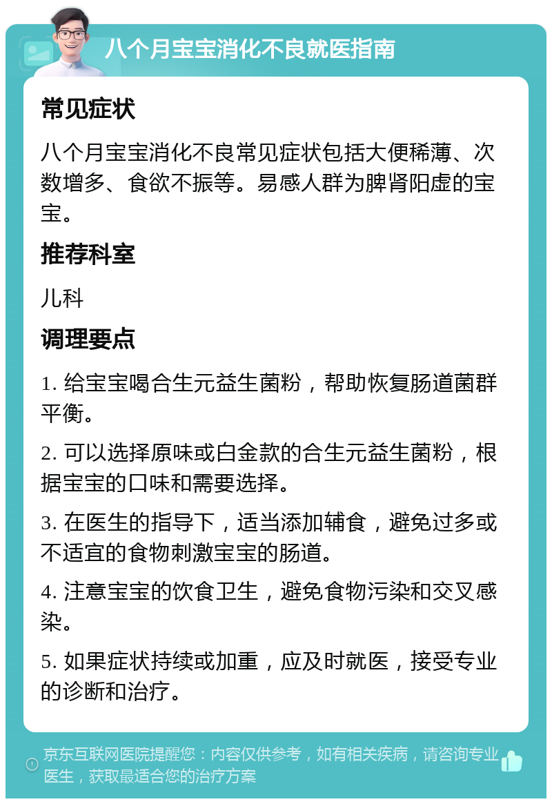 八个月宝宝消化不良就医指南 常见症状 八个月宝宝消化不良常见症状包括大便稀薄、次数增多、食欲不振等。易感人群为脾肾阳虚的宝宝。 推荐科室 儿科 调理要点 1. 给宝宝喝合生元益生菌粉，帮助恢复肠道菌群平衡。 2. 可以选择原味或白金款的合生元益生菌粉，根据宝宝的口味和需要选择。 3. 在医生的指导下，适当添加辅食，避免过多或不适宜的食物刺激宝宝的肠道。 4. 注意宝宝的饮食卫生，避免食物污染和交叉感染。 5. 如果症状持续或加重，应及时就医，接受专业的诊断和治疗。