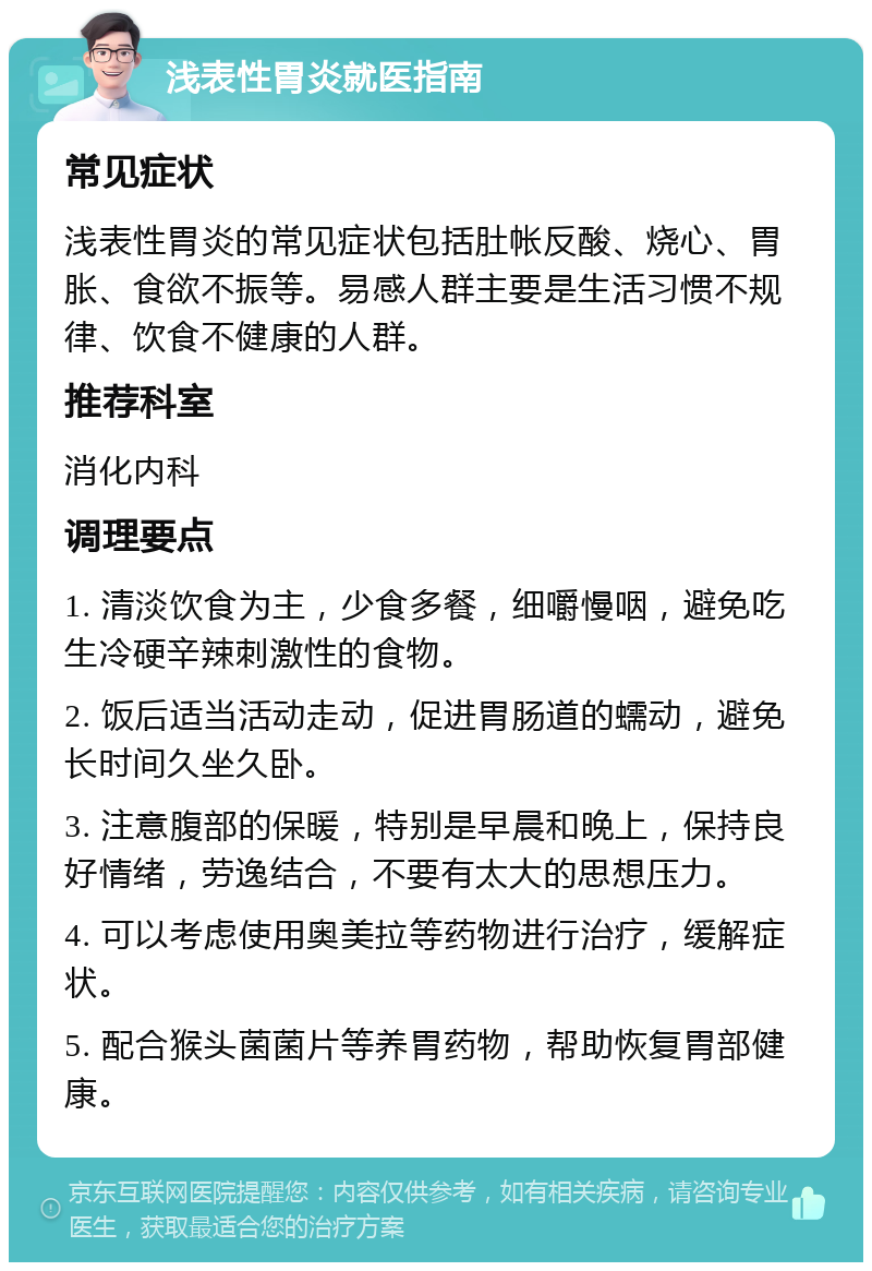 浅表性胃炎就医指南 常见症状 浅表性胃炎的常见症状包括肚帐反酸、烧心、胃胀、食欲不振等。易感人群主要是生活习惯不规律、饮食不健康的人群。 推荐科室 消化内科 调理要点 1. 清淡饮食为主，少食多餐，细嚼慢咽，避免吃生冷硬辛辣刺激性的食物。 2. 饭后适当活动走动，促进胃肠道的蠕动，避免长时间久坐久卧。 3. 注意腹部的保暖，特别是早晨和晚上，保持良好情绪，劳逸结合，不要有太大的思想压力。 4. 可以考虑使用奥美拉等药物进行治疗，缓解症状。 5. 配合猴头菌菌片等养胃药物，帮助恢复胃部健康。