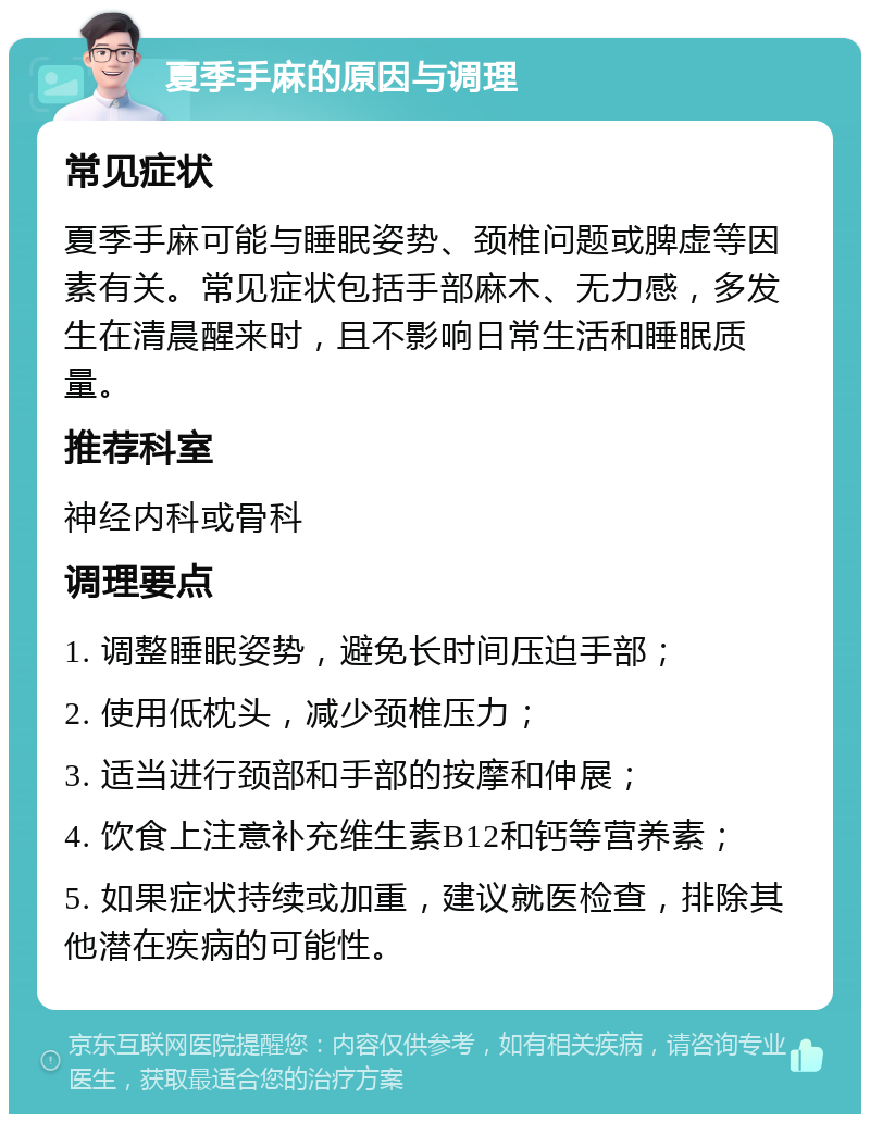 夏季手麻的原因与调理 常见症状 夏季手麻可能与睡眠姿势、颈椎问题或脾虚等因素有关。常见症状包括手部麻木、无力感，多发生在清晨醒来时，且不影响日常生活和睡眠质量。 推荐科室 神经内科或骨科 调理要点 1. 调整睡眠姿势，避免长时间压迫手部； 2. 使用低枕头，减少颈椎压力； 3. 适当进行颈部和手部的按摩和伸展； 4. 饮食上注意补充维生素B12和钙等营养素； 5. 如果症状持续或加重，建议就医检查，排除其他潜在疾病的可能性。