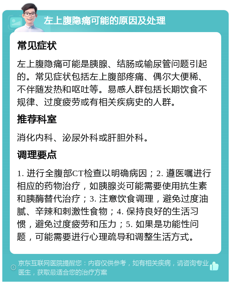 左上腹隐痛可能的原因及处理 常见症状 左上腹隐痛可能是胰腺、结肠或输尿管问题引起的。常见症状包括左上腹部疼痛、偶尔大便稀、不伴随发热和呕吐等。易感人群包括长期饮食不规律、过度疲劳或有相关疾病史的人群。 推荐科室 消化内科、泌尿外科或肝胆外科。 调理要点 1. 进行全腹部CT检查以明确病因；2. 遵医嘱进行相应的药物治疗，如胰腺炎可能需要使用抗生素和胰酶替代治疗；3. 注意饮食调理，避免过度油腻、辛辣和刺激性食物；4. 保持良好的生活习惯，避免过度疲劳和压力；5. 如果是功能性问题，可能需要进行心理疏导和调整生活方式。