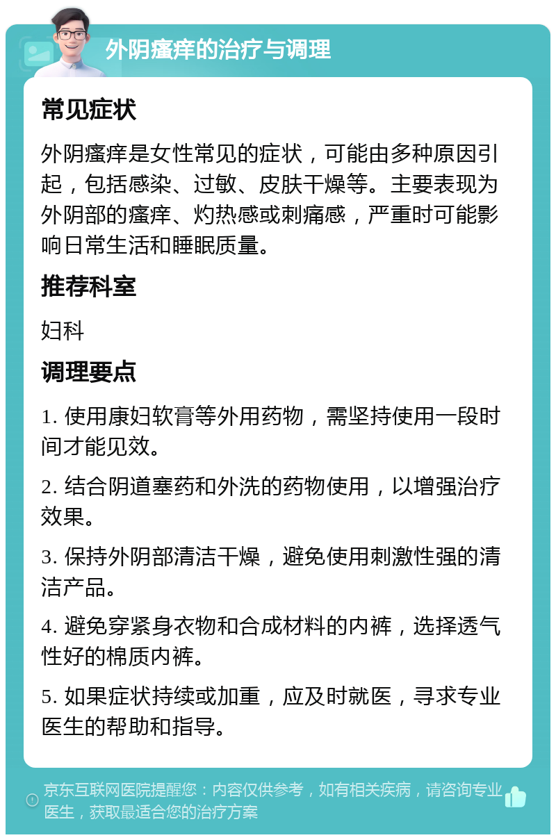 外阴瘙痒的治疗与调理 常见症状 外阴瘙痒是女性常见的症状，可能由多种原因引起，包括感染、过敏、皮肤干燥等。主要表现为外阴部的瘙痒、灼热感或刺痛感，严重时可能影响日常生活和睡眠质量。 推荐科室 妇科 调理要点 1. 使用康妇软膏等外用药物，需坚持使用一段时间才能见效。 2. 结合阴道塞药和外洗的药物使用，以增强治疗效果。 3. 保持外阴部清洁干燥，避免使用刺激性强的清洁产品。 4. 避免穿紧身衣物和合成材料的内裤，选择透气性好的棉质内裤。 5. 如果症状持续或加重，应及时就医，寻求专业医生的帮助和指导。