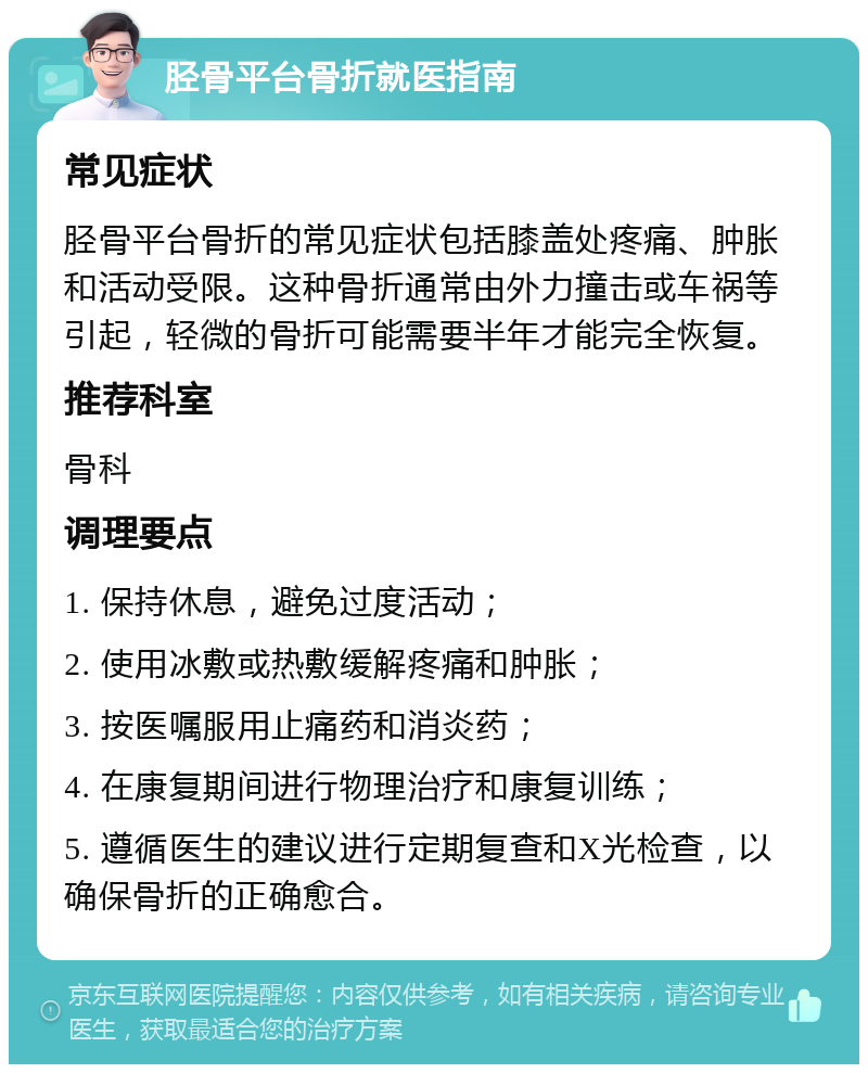 胫骨平台骨折就医指南 常见症状 胫骨平台骨折的常见症状包括膝盖处疼痛、肿胀和活动受限。这种骨折通常由外力撞击或车祸等引起，轻微的骨折可能需要半年才能完全恢复。 推荐科室 骨科 调理要点 1. 保持休息，避免过度活动； 2. 使用冰敷或热敷缓解疼痛和肿胀； 3. 按医嘱服用止痛药和消炎药； 4. 在康复期间进行物理治疗和康复训练； 5. 遵循医生的建议进行定期复查和X光检查，以确保骨折的正确愈合。