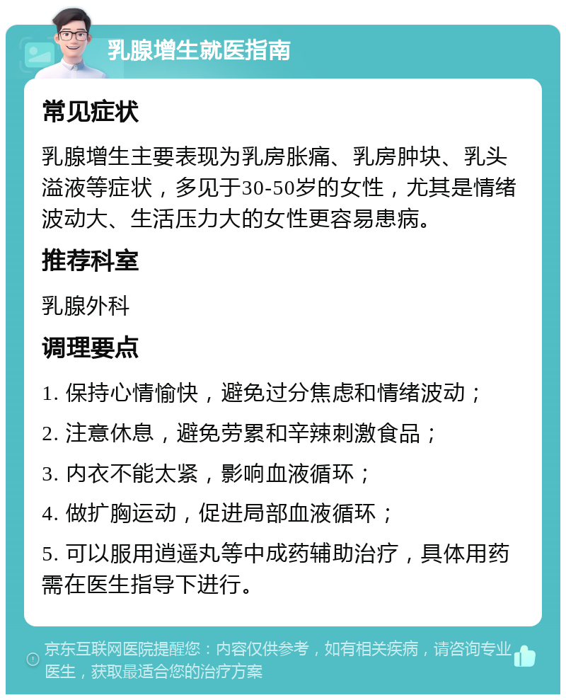 乳腺增生就医指南 常见症状 乳腺增生主要表现为乳房胀痛、乳房肿块、乳头溢液等症状，多见于30-50岁的女性，尤其是情绪波动大、生活压力大的女性更容易患病。 推荐科室 乳腺外科 调理要点 1. 保持心情愉快，避免过分焦虑和情绪波动； 2. 注意休息，避免劳累和辛辣刺激食品； 3. 内衣不能太紧，影响血液循环； 4. 做扩胸运动，促进局部血液循环； 5. 可以服用逍遥丸等中成药辅助治疗，具体用药需在医生指导下进行。