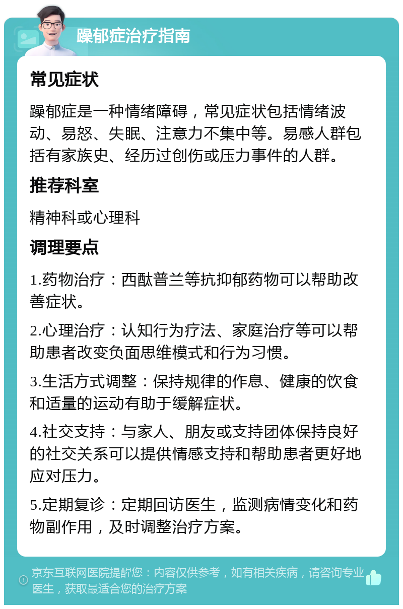 躁郁症治疗指南 常见症状 躁郁症是一种情绪障碍，常见症状包括情绪波动、易怒、失眠、注意力不集中等。易感人群包括有家族史、经历过创伤或压力事件的人群。 推荐科室 精神科或心理科 调理要点 1.药物治疗：西酞普兰等抗抑郁药物可以帮助改善症状。 2.心理治疗：认知行为疗法、家庭治疗等可以帮助患者改变负面思维模式和行为习惯。 3.生活方式调整：保持规律的作息、健康的饮食和适量的运动有助于缓解症状。 4.社交支持：与家人、朋友或支持团体保持良好的社交关系可以提供情感支持和帮助患者更好地应对压力。 5.定期复诊：定期回访医生，监测病情变化和药物副作用，及时调整治疗方案。