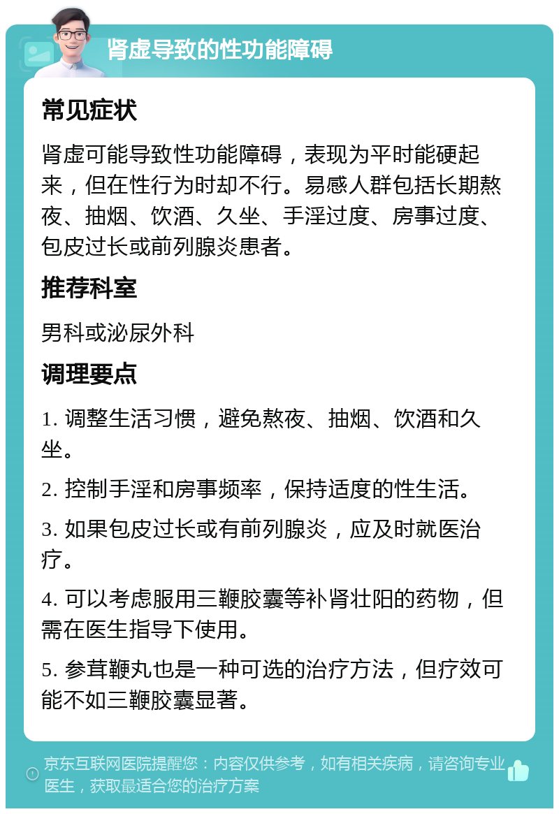 肾虚导致的性功能障碍 常见症状 肾虚可能导致性功能障碍，表现为平时能硬起来，但在性行为时却不行。易感人群包括长期熬夜、抽烟、饮酒、久坐、手淫过度、房事过度、包皮过长或前列腺炎患者。 推荐科室 男科或泌尿外科 调理要点 1. 调整生活习惯，避免熬夜、抽烟、饮酒和久坐。 2. 控制手淫和房事频率，保持适度的性生活。 3. 如果包皮过长或有前列腺炎，应及时就医治疗。 4. 可以考虑服用三鞭胶囊等补肾壮阳的药物，但需在医生指导下使用。 5. 参茸鞭丸也是一种可选的治疗方法，但疗效可能不如三鞭胶囊显著。