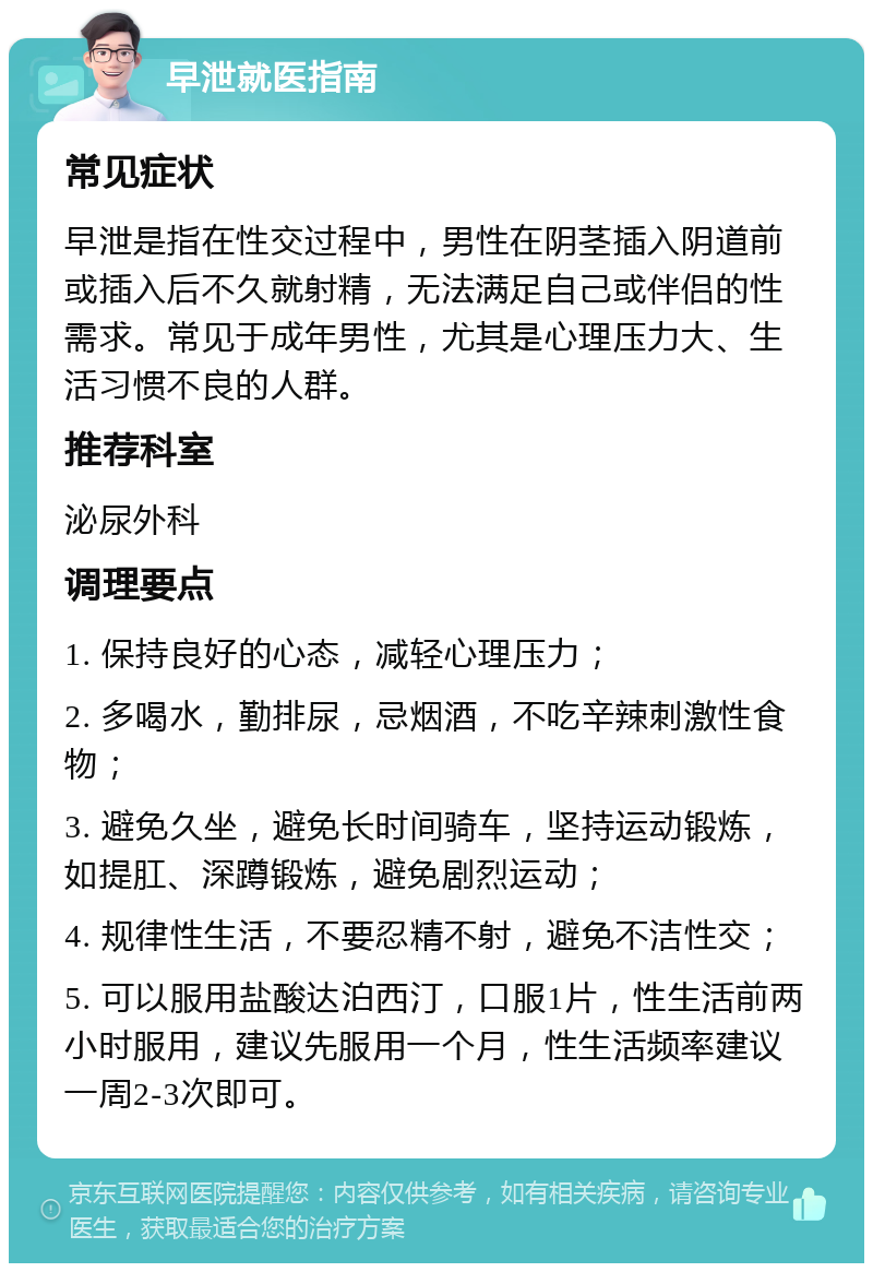 早泄就医指南 常见症状 早泄是指在性交过程中，男性在阴茎插入阴道前或插入后不久就射精，无法满足自己或伴侣的性需求。常见于成年男性，尤其是心理压力大、生活习惯不良的人群。 推荐科室 泌尿外科 调理要点 1. 保持良好的心态，减轻心理压力； 2. 多喝水，勤排尿，忌烟酒，不吃辛辣刺激性食物； 3. 避免久坐，避免长时间骑车，坚持运动锻炼，如提肛、深蹲锻炼，避免剧烈运动； 4. 规律性生活，不要忍精不射，避免不洁性交； 5. 可以服用盐酸达泊西汀，口服1片，性生活前两小时服用，建议先服用一个月，性生活频率建议一周2-3次即可。