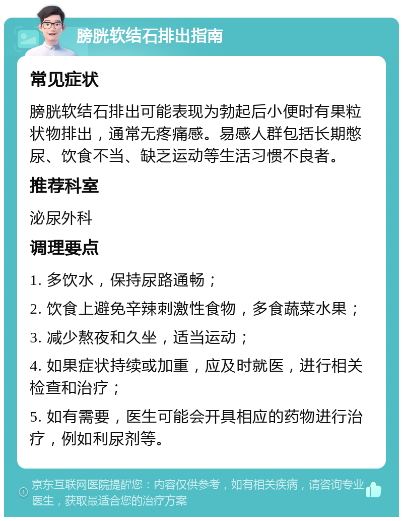 膀胱软结石排出指南 常见症状 膀胱软结石排出可能表现为勃起后小便时有果粒状物排出，通常无疼痛感。易感人群包括长期憋尿、饮食不当、缺乏运动等生活习惯不良者。 推荐科室 泌尿外科 调理要点 1. 多饮水，保持尿路通畅； 2. 饮食上避免辛辣刺激性食物，多食蔬菜水果； 3. 减少熬夜和久坐，适当运动； 4. 如果症状持续或加重，应及时就医，进行相关检查和治疗； 5. 如有需要，医生可能会开具相应的药物进行治疗，例如利尿剂等。