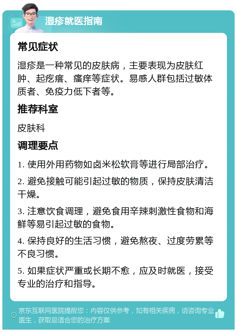 湿疹就医指南 常见症状 湿疹是一种常见的皮肤病，主要表现为皮肤红肿、起疙瘩、瘙痒等症状。易感人群包括过敏体质者、免疫力低下者等。 推荐科室 皮肤科 调理要点 1. 使用外用药物如卤米松软膏等进行局部治疗。 2. 避免接触可能引起过敏的物质，保持皮肤清洁干燥。 3. 注意饮食调理，避免食用辛辣刺激性食物和海鲜等易引起过敏的食物。 4. 保持良好的生活习惯，避免熬夜、过度劳累等不良习惯。 5. 如果症状严重或长期不愈，应及时就医，接受专业的治疗和指导。