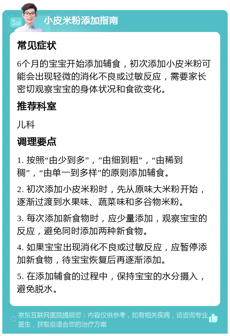 小皮米粉添加指南 常见症状 6个月的宝宝开始添加辅食，初次添加小皮米粉可能会出现轻微的消化不良或过敏反应，需要家长密切观察宝宝的身体状况和食欲变化。 推荐科室 儿科 调理要点 1. 按照“由少到多”，”由细到粗”，“由稀到稠”，“由单一到多样”的原则添加辅食。 2. 初次添加小皮米粉时，先从原味大米粉开始，逐渐过渡到水果味、蔬菜味和多谷物米粉。 3. 每次添加新食物时，应少量添加，观察宝宝的反应，避免同时添加两种新食物。 4. 如果宝宝出现消化不良或过敏反应，应暂停添加新食物，待宝宝恢复后再逐渐添加。 5. 在添加辅食的过程中，保持宝宝的水分摄入，避免脱水。