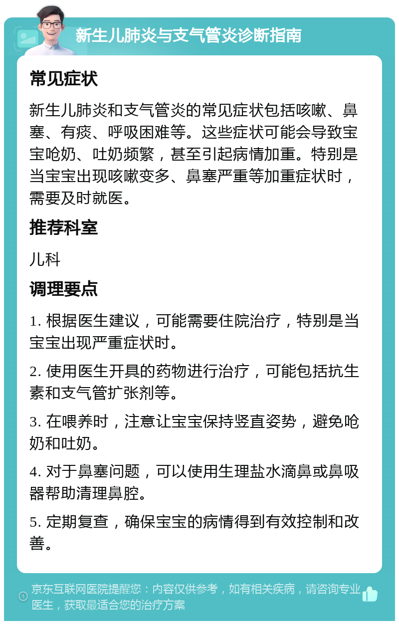 新生儿肺炎与支气管炎诊断指南 常见症状 新生儿肺炎和支气管炎的常见症状包括咳嗽、鼻塞、有痰、呼吸困难等。这些症状可能会导致宝宝呛奶、吐奶频繁，甚至引起病情加重。特别是当宝宝出现咳嗽变多、鼻塞严重等加重症状时，需要及时就医。 推荐科室 儿科 调理要点 1. 根据医生建议，可能需要住院治疗，特别是当宝宝出现严重症状时。 2. 使用医生开具的药物进行治疗，可能包括抗生素和支气管扩张剂等。 3. 在喂养时，注意让宝宝保持竖直姿势，避免呛奶和吐奶。 4. 对于鼻塞问题，可以使用生理盐水滴鼻或鼻吸器帮助清理鼻腔。 5. 定期复查，确保宝宝的病情得到有效控制和改善。