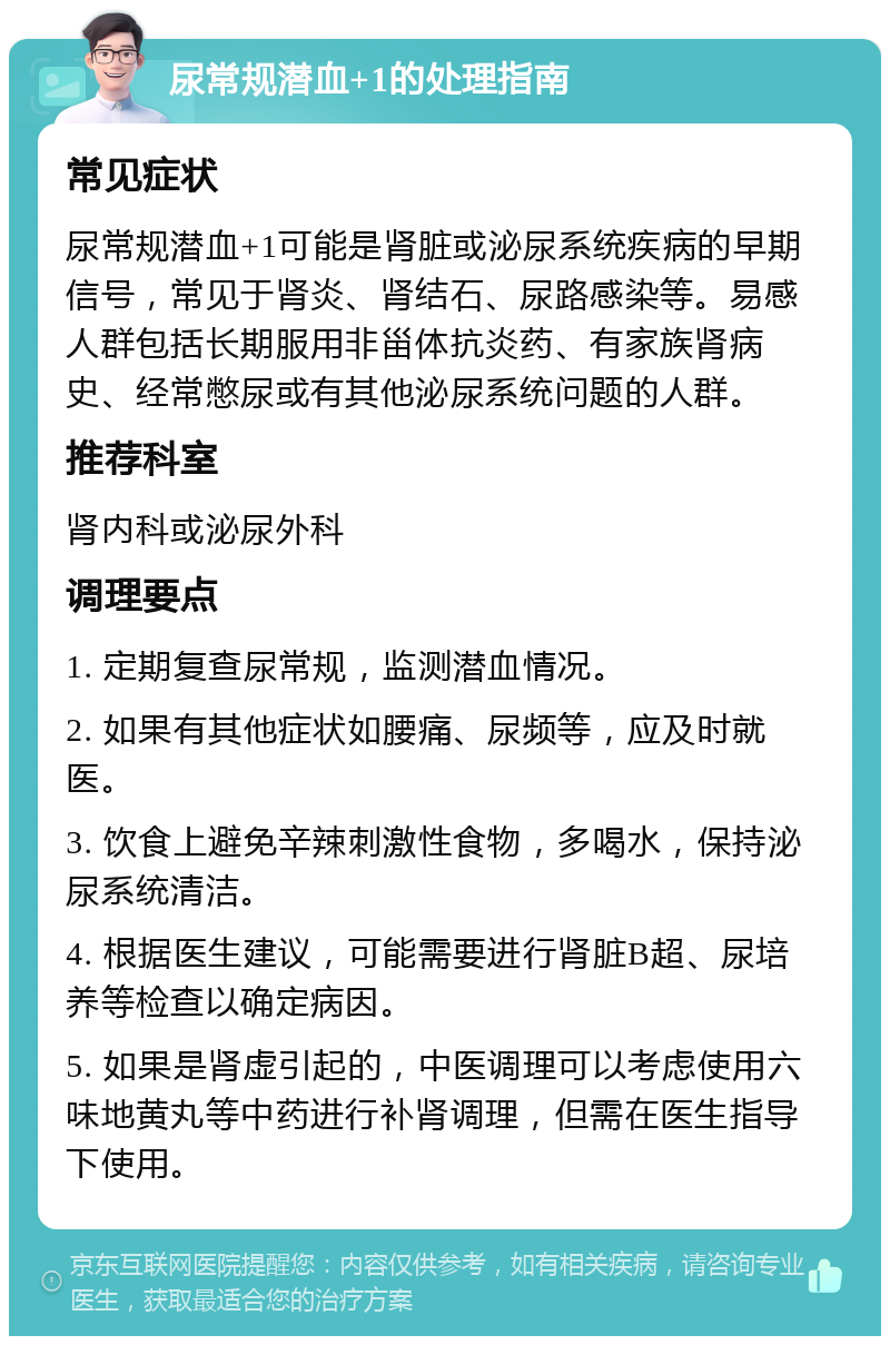 尿常规潜血+1的处理指南 常见症状 尿常规潜血+1可能是肾脏或泌尿系统疾病的早期信号，常见于肾炎、肾结石、尿路感染等。易感人群包括长期服用非甾体抗炎药、有家族肾病史、经常憋尿或有其他泌尿系统问题的人群。 推荐科室 肾内科或泌尿外科 调理要点 1. 定期复查尿常规，监测潜血情况。 2. 如果有其他症状如腰痛、尿频等，应及时就医。 3. 饮食上避免辛辣刺激性食物，多喝水，保持泌尿系统清洁。 4. 根据医生建议，可能需要进行肾脏B超、尿培养等检查以确定病因。 5. 如果是肾虚引起的，中医调理可以考虑使用六味地黄丸等中药进行补肾调理，但需在医生指导下使用。