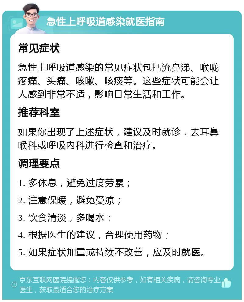 急性上呼吸道感染就医指南 常见症状 急性上呼吸道感染的常见症状包括流鼻涕、喉咙疼痛、头痛、咳嗽、咳痰等。这些症状可能会让人感到非常不适，影响日常生活和工作。 推荐科室 如果你出现了上述症状，建议及时就诊，去耳鼻喉科或呼吸内科进行检查和治疗。 调理要点 1. 多休息，避免过度劳累； 2. 注意保暖，避免受凉； 3. 饮食清淡，多喝水； 4. 根据医生的建议，合理使用药物； 5. 如果症状加重或持续不改善，应及时就医。