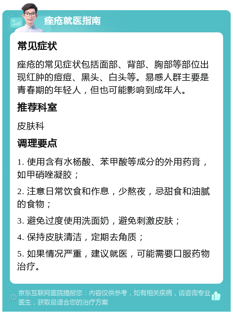 痤疮就医指南 常见症状 痤疮的常见症状包括面部、背部、胸部等部位出现红肿的痘痘、黑头、白头等。易感人群主要是青春期的年轻人，但也可能影响到成年人。 推荐科室 皮肤科 调理要点 1. 使用含有水杨酸、苯甲酸等成分的外用药膏，如甲硝唑凝胶； 2. 注意日常饮食和作息，少熬夜，忌甜食和油腻的食物； 3. 避免过度使用洗面奶，避免刺激皮肤； 4. 保持皮肤清洁，定期去角质； 5. 如果情况严重，建议就医，可能需要口服药物治疗。