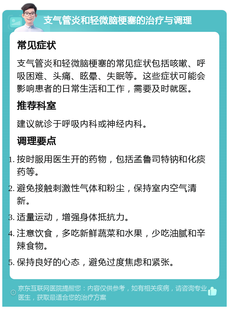 支气管炎和轻微脑梗塞的治疗与调理 常见症状 支气管炎和轻微脑梗塞的常见症状包括咳嗽、呼吸困难、头痛、眩晕、失眠等。这些症状可能会影响患者的日常生活和工作，需要及时就医。 推荐科室 建议就诊于呼吸内科或神经内科。 调理要点 按时服用医生开的药物，包括孟鲁司特钠和化痰药等。 避免接触刺激性气体和粉尘，保持室内空气清新。 适量运动，增强身体抵抗力。 注意饮食，多吃新鲜蔬菜和水果，少吃油腻和辛辣食物。 保持良好的心态，避免过度焦虑和紧张。