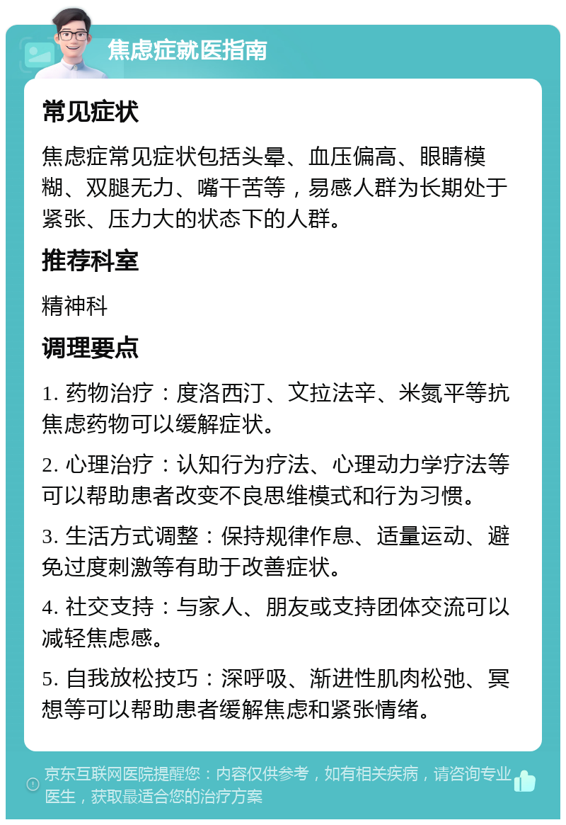 焦虑症就医指南 常见症状 焦虑症常见症状包括头晕、血压偏高、眼睛模糊、双腿无力、嘴干苦等，易感人群为长期处于紧张、压力大的状态下的人群。 推荐科室 精神科 调理要点 1. 药物治疗：度洛西汀、文拉法辛、米氮平等抗焦虑药物可以缓解症状。 2. 心理治疗：认知行为疗法、心理动力学疗法等可以帮助患者改变不良思维模式和行为习惯。 3. 生活方式调整：保持规律作息、适量运动、避免过度刺激等有助于改善症状。 4. 社交支持：与家人、朋友或支持团体交流可以减轻焦虑感。 5. 自我放松技巧：深呼吸、渐进性肌肉松弛、冥想等可以帮助患者缓解焦虑和紧张情绪。