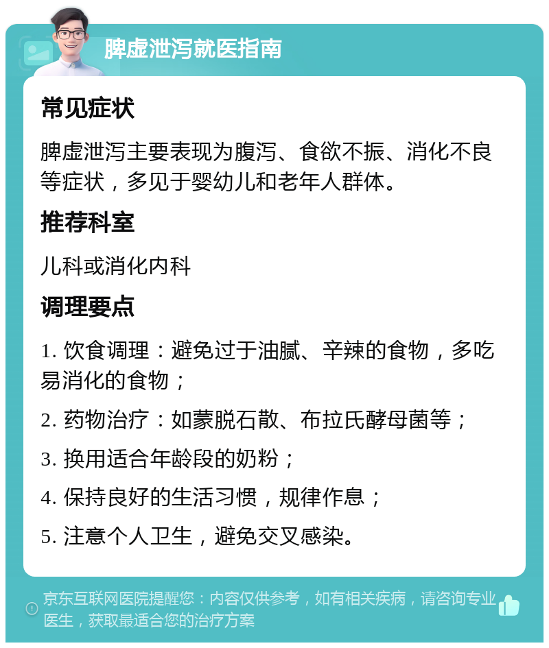 脾虚泄泻就医指南 常见症状 脾虚泄泻主要表现为腹泻、食欲不振、消化不良等症状，多见于婴幼儿和老年人群体。 推荐科室 儿科或消化内科 调理要点 1. 饮食调理：避免过于油腻、辛辣的食物，多吃易消化的食物； 2. 药物治疗：如蒙脱石散、布拉氏酵母菌等； 3. 换用适合年龄段的奶粉； 4. 保持良好的生活习惯，规律作息； 5. 注意个人卫生，避免交叉感染。