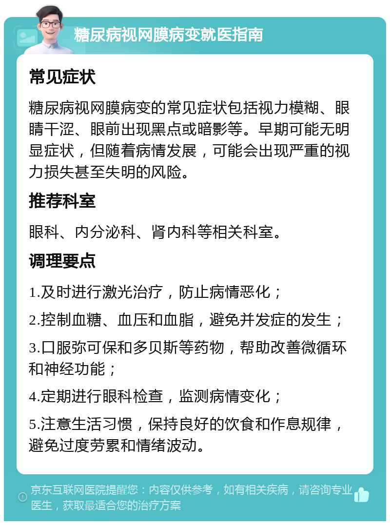 糖尿病视网膜病变就医指南 常见症状 糖尿病视网膜病变的常见症状包括视力模糊、眼睛干涩、眼前出现黑点或暗影等。早期可能无明显症状，但随着病情发展，可能会出现严重的视力损失甚至失明的风险。 推荐科室 眼科、内分泌科、肾内科等相关科室。 调理要点 1.及时进行激光治疗，防止病情恶化； 2.控制血糖、血压和血脂，避免并发症的发生； 3.口服弥可保和多贝斯等药物，帮助改善微循环和神经功能； 4.定期进行眼科检查，监测病情变化； 5.注意生活习惯，保持良好的饮食和作息规律，避免过度劳累和情绪波动。