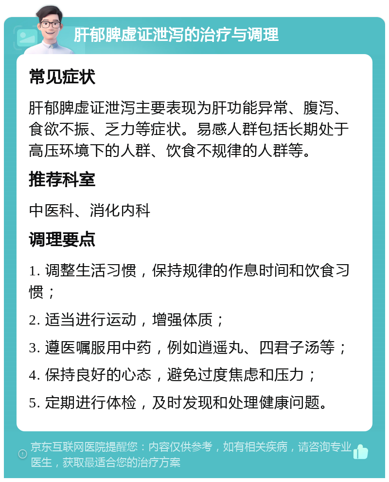 肝郁脾虚证泄泻的治疗与调理 常见症状 肝郁脾虚证泄泻主要表现为肝功能异常、腹泻、食欲不振、乏力等症状。易感人群包括长期处于高压环境下的人群、饮食不规律的人群等。 推荐科室 中医科、消化内科 调理要点 1. 调整生活习惯，保持规律的作息时间和饮食习惯； 2. 适当进行运动，增强体质； 3. 遵医嘱服用中药，例如逍遥丸、四君子汤等； 4. 保持良好的心态，避免过度焦虑和压力； 5. 定期进行体检，及时发现和处理健康问题。