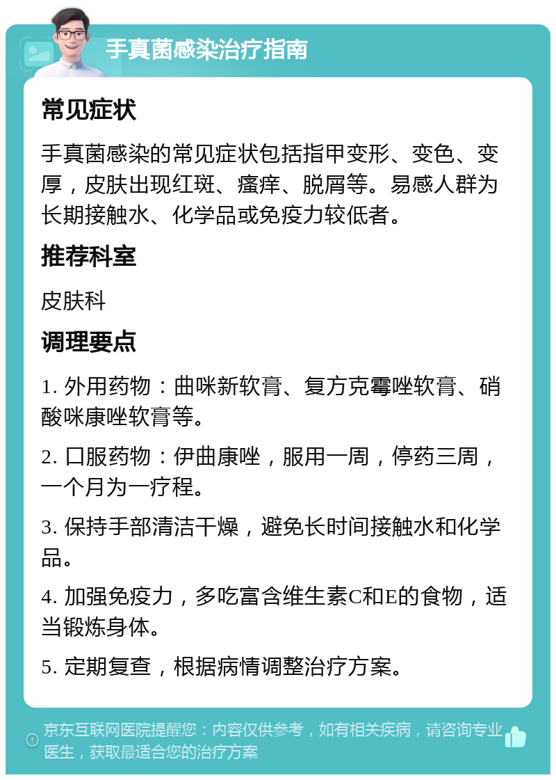 手真菌感染治疗指南 常见症状 手真菌感染的常见症状包括指甲变形、变色、变厚，皮肤出现红斑、瘙痒、脱屑等。易感人群为长期接触水、化学品或免疫力较低者。 推荐科室 皮肤科 调理要点 1. 外用药物：曲咪新软膏、复方克霉唑软膏、硝酸咪康唑软膏等。 2. 口服药物：伊曲康唑，服用一周，停药三周，一个月为一疗程。 3. 保持手部清洁干燥，避免长时间接触水和化学品。 4. 加强免疫力，多吃富含维生素C和E的食物，适当锻炼身体。 5. 定期复查，根据病情调整治疗方案。