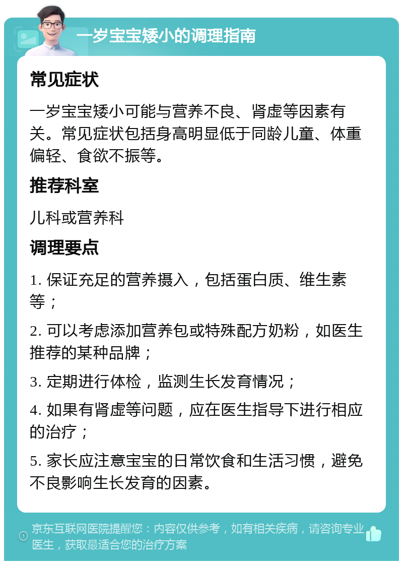 一岁宝宝矮小的调理指南 常见症状 一岁宝宝矮小可能与营养不良、肾虚等因素有关。常见症状包括身高明显低于同龄儿童、体重偏轻、食欲不振等。 推荐科室 儿科或营养科 调理要点 1. 保证充足的营养摄入，包括蛋白质、维生素等； 2. 可以考虑添加营养包或特殊配方奶粉，如医生推荐的某种品牌； 3. 定期进行体检，监测生长发育情况； 4. 如果有肾虚等问题，应在医生指导下进行相应的治疗； 5. 家长应注意宝宝的日常饮食和生活习惯，避免不良影响生长发育的因素。