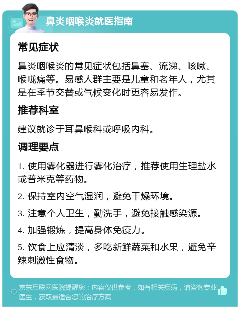 鼻炎咽喉炎就医指南 常见症状 鼻炎咽喉炎的常见症状包括鼻塞、流涕、咳嗽、喉咙痛等。易感人群主要是儿童和老年人，尤其是在季节交替或气候变化时更容易发作。 推荐科室 建议就诊于耳鼻喉科或呼吸内科。 调理要点 1. 使用雾化器进行雾化治疗，推荐使用生理盐水或普米克等药物。 2. 保持室内空气湿润，避免干燥环境。 3. 注意个人卫生，勤洗手，避免接触感染源。 4. 加强锻炼，提高身体免疫力。 5. 饮食上应清淡，多吃新鲜蔬菜和水果，避免辛辣刺激性食物。