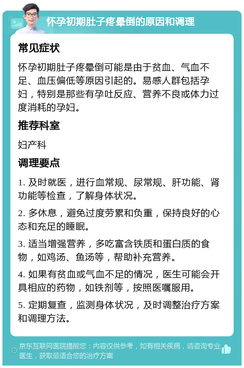 怀孕初期肚子疼晕倒的原因和调理 常见症状 怀孕初期肚子疼晕倒可能是由于贫血、气血不足、血压偏低等原因引起的。易感人群包括孕妇，特别是那些有孕吐反应、营养不良或体力过度消耗的孕妇。 推荐科室 妇产科 调理要点 1. 及时就医，进行血常规、尿常规、肝功能、肾功能等检查，了解身体状况。 2. 多休息，避免过度劳累和负重，保持良好的心态和充足的睡眠。 3. 适当增强营养，多吃富含铁质和蛋白质的食物，如鸡汤、鱼汤等，帮助补充营养。 4. 如果有贫血或气血不足的情况，医生可能会开具相应的药物，如铁剂等，按照医嘱服用。 5. 定期复查，监测身体状况，及时调整治疗方案和调理方法。