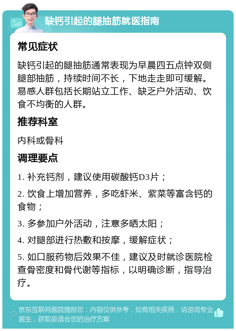 缺钙引起的腿抽筋就医指南 常见症状 缺钙引起的腿抽筋通常表现为早晨四五点钟双侧腿部抽筋，持续时间不长，下地走走即可缓解。易感人群包括长期站立工作、缺乏户外活动、饮食不均衡的人群。 推荐科室 内科或骨科 调理要点 1. 补充钙剂，建议使用碳酸钙D3片； 2. 饮食上增加营养，多吃虾米、紫菜等富含钙的食物； 3. 多参加户外活动，注意多晒太阳； 4. 对腿部进行热敷和按摩，缓解症状； 5. 如口服药物后效果不佳，建议及时就诊医院检查骨密度和骨代谢等指标，以明确诊断，指导治疗。