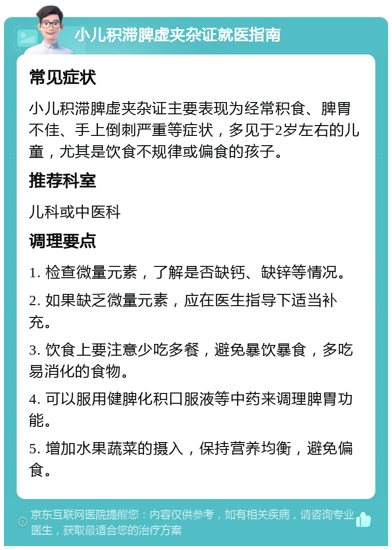 小儿积滞脾虚夹杂证就医指南 常见症状 小儿积滞脾虚夹杂证主要表现为经常积食、脾胃不佳、手上倒刺严重等症状，多见于2岁左右的儿童，尤其是饮食不规律或偏食的孩子。 推荐科室 儿科或中医科 调理要点 1. 检查微量元素，了解是否缺钙、缺锌等情况。 2. 如果缺乏微量元素，应在医生指导下适当补充。 3. 饮食上要注意少吃多餐，避免暴饮暴食，多吃易消化的食物。 4. 可以服用健脾化积口服液等中药来调理脾胃功能。 5. 增加水果蔬菜的摄入，保持营养均衡，避免偏食。