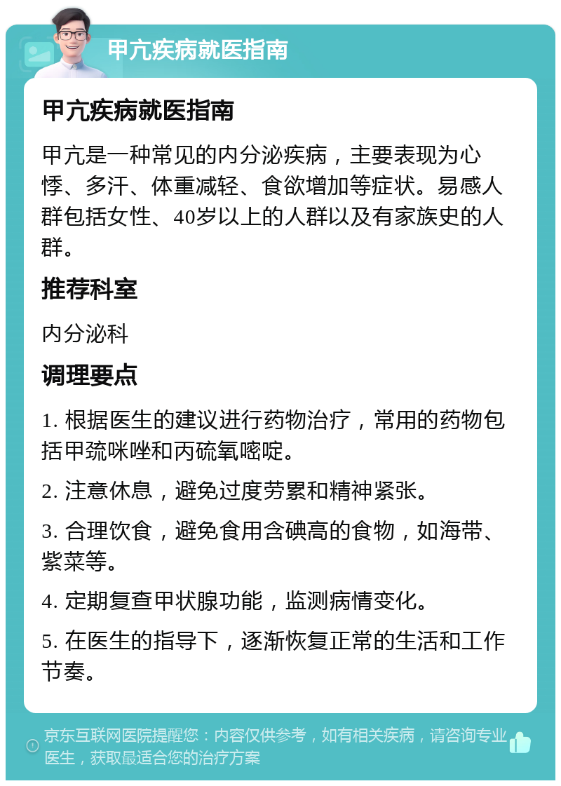 甲亢疾病就医指南 甲亢疾病就医指南 甲亢是一种常见的内分泌疾病，主要表现为心悸、多汗、体重减轻、食欲增加等症状。易感人群包括女性、40岁以上的人群以及有家族史的人群。 推荐科室 内分泌科 调理要点 1. 根据医生的建议进行药物治疗，常用的药物包括甲巯咪唑和丙硫氧嘧啶。 2. 注意休息，避免过度劳累和精神紧张。 3. 合理饮食，避免食用含碘高的食物，如海带、紫菜等。 4. 定期复查甲状腺功能，监测病情变化。 5. 在医生的指导下，逐渐恢复正常的生活和工作节奏。