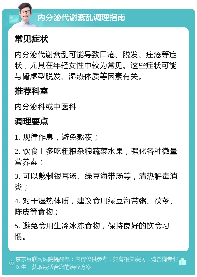 内分泌代谢紊乱调理指南 常见症状 内分泌代谢紊乱可能导致口疮、脱发、痤疮等症状，尤其在年轻女性中较为常见。这些症状可能与肾虚型脱发、湿热体质等因素有关。 推荐科室 内分泌科或中医科 调理要点 1. 规律作息，避免熬夜； 2. 饮食上多吃粗粮杂粮蔬菜水果，强化各种微量营养素； 3. 可以熬制银耳汤、绿豆海带汤等，清热解毒消炎； 4. 对于湿热体质，建议食用绿豆海带粥、茯苓、陈皮等食物； 5. 避免食用生冷冰冻食物，保持良好的饮食习惯。