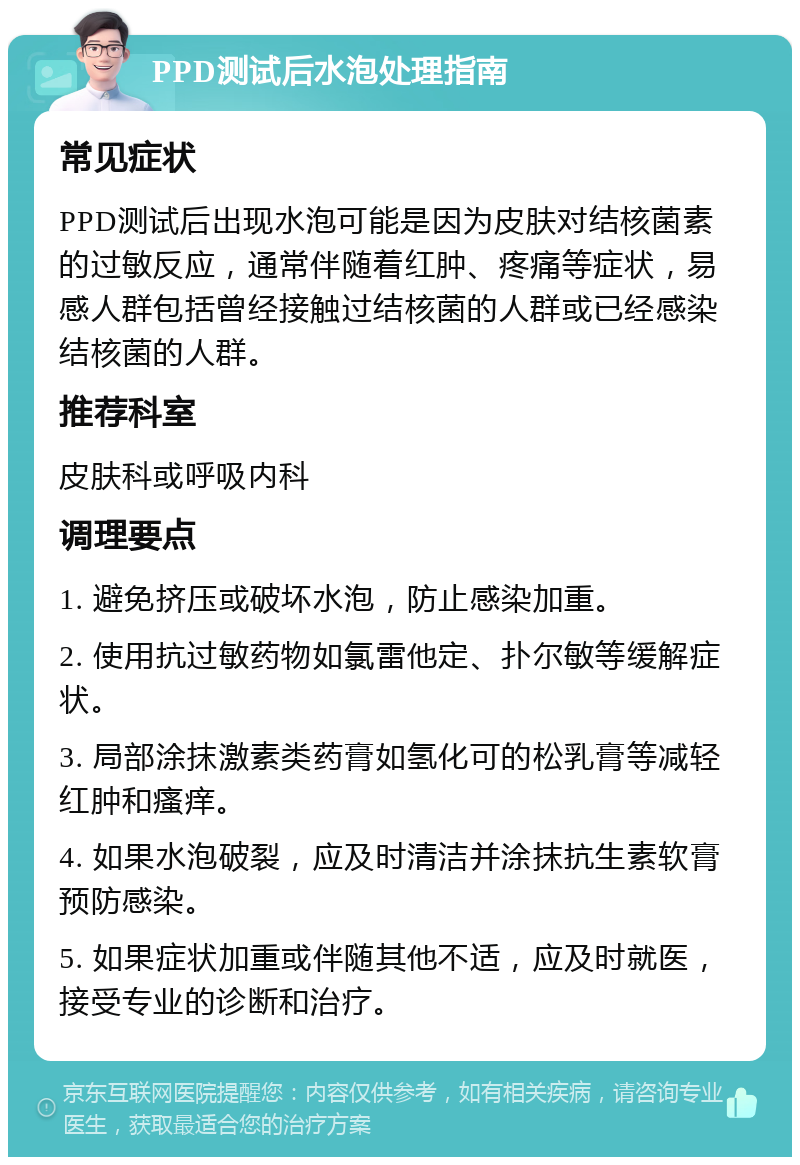 PPD测试后水泡处理指南 常见症状 PPD测试后出现水泡可能是因为皮肤对结核菌素的过敏反应，通常伴随着红肿、疼痛等症状，易感人群包括曾经接触过结核菌的人群或已经感染结核菌的人群。 推荐科室 皮肤科或呼吸内科 调理要点 1. 避免挤压或破坏水泡，防止感染加重。 2. 使用抗过敏药物如氯雷他定、扑尔敏等缓解症状。 3. 局部涂抹激素类药膏如氢化可的松乳膏等减轻红肿和瘙痒。 4. 如果水泡破裂，应及时清洁并涂抹抗生素软膏预防感染。 5. 如果症状加重或伴随其他不适，应及时就医，接受专业的诊断和治疗。