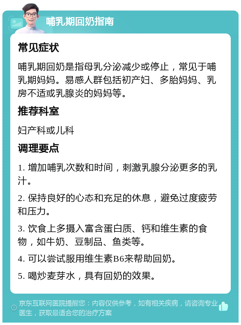 哺乳期回奶指南 常见症状 哺乳期回奶是指母乳分泌减少或停止，常见于哺乳期妈妈。易感人群包括初产妇、多胎妈妈、乳房不适或乳腺炎的妈妈等。 推荐科室 妇产科或儿科 调理要点 1. 增加哺乳次数和时间，刺激乳腺分泌更多的乳汁。 2. 保持良好的心态和充足的休息，避免过度疲劳和压力。 3. 饮食上多摄入富含蛋白质、钙和维生素的食物，如牛奶、豆制品、鱼类等。 4. 可以尝试服用维生素B6来帮助回奶。 5. 喝炒麦芽水，具有回奶的效果。