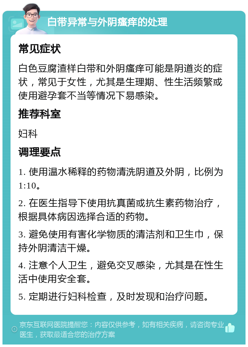 白带异常与外阴瘙痒的处理 常见症状 白色豆腐渣样白带和外阴瘙痒可能是阴道炎的症状，常见于女性，尤其是生理期、性生活频繁或使用避孕套不当等情况下易感染。 推荐科室 妇科 调理要点 1. 使用温水稀释的药物清洗阴道及外阴，比例为1:10。 2. 在医生指导下使用抗真菌或抗生素药物治疗，根据具体病因选择合适的药物。 3. 避免使用有害化学物质的清洁剂和卫生巾，保持外阴清洁干燥。 4. 注意个人卫生，避免交叉感染，尤其是在性生活中使用安全套。 5. 定期进行妇科检查，及时发现和治疗问题。