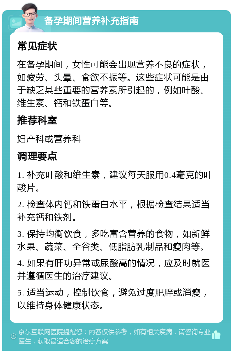 备孕期间营养补充指南 常见症状 在备孕期间，女性可能会出现营养不良的症状，如疲劳、头晕、食欲不振等。这些症状可能是由于缺乏某些重要的营养素所引起的，例如叶酸、维生素、钙和铁蛋白等。 推荐科室 妇产科或营养科 调理要点 1. 补充叶酸和维生素，建议每天服用0.4毫克的叶酸片。 2. 检查体内钙和铁蛋白水平，根据检查结果适当补充钙和铁剂。 3. 保持均衡饮食，多吃富含营养的食物，如新鲜水果、蔬菜、全谷类、低脂肪乳制品和瘦肉等。 4. 如果有肝功异常或尿酸高的情况，应及时就医并遵循医生的治疗建议。 5. 适当运动，控制饮食，避免过度肥胖或消瘦，以维持身体健康状态。