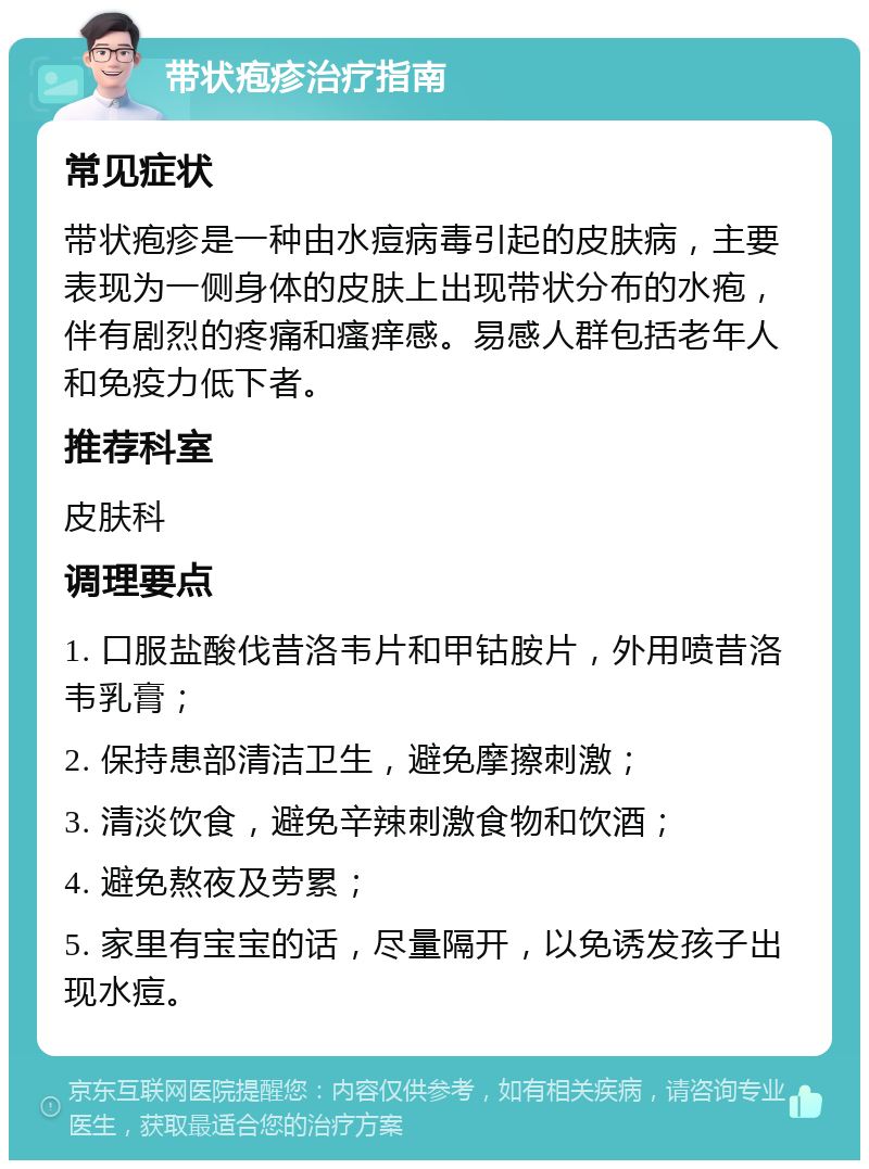 带状疱疹治疗指南 常见症状 带状疱疹是一种由水痘病毒引起的皮肤病，主要表现为一侧身体的皮肤上出现带状分布的水疱，伴有剧烈的疼痛和瘙痒感。易感人群包括老年人和免疫力低下者。 推荐科室 皮肤科 调理要点 1. 口服盐酸伐昔洛韦片和甲钴胺片，外用喷昔洛韦乳膏； 2. 保持患部清洁卫生，避免摩擦刺激； 3. 清淡饮食，避免辛辣刺激食物和饮酒； 4. 避免熬夜及劳累； 5. 家里有宝宝的话，尽量隔开，以免诱发孩子出现水痘。