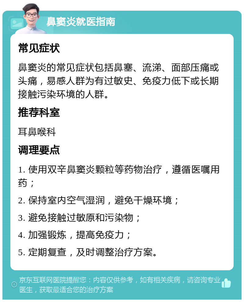 鼻窦炎就医指南 常见症状 鼻窦炎的常见症状包括鼻塞、流涕、面部压痛或头痛，易感人群为有过敏史、免疫力低下或长期接触污染环境的人群。 推荐科室 耳鼻喉科 调理要点 1. 使用双辛鼻窦炎颗粒等药物治疗，遵循医嘱用药； 2. 保持室内空气湿润，避免干燥环境； 3. 避免接触过敏原和污染物； 4. 加强锻炼，提高免疫力； 5. 定期复查，及时调整治疗方案。