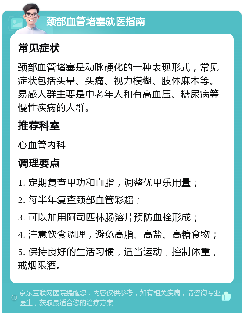 颈部血管堵塞就医指南 常见症状 颈部血管堵塞是动脉硬化的一种表现形式，常见症状包括头晕、头痛、视力模糊、肢体麻木等。易感人群主要是中老年人和有高血压、糖尿病等慢性疾病的人群。 推荐科室 心血管内科 调理要点 1. 定期复查甲功和血脂，调整优甲乐用量； 2. 每半年复查颈部血管彩超； 3. 可以加用阿司匹林肠溶片预防血栓形成； 4. 注意饮食调理，避免高脂、高盐、高糖食物； 5. 保持良好的生活习惯，适当运动，控制体重，戒烟限酒。